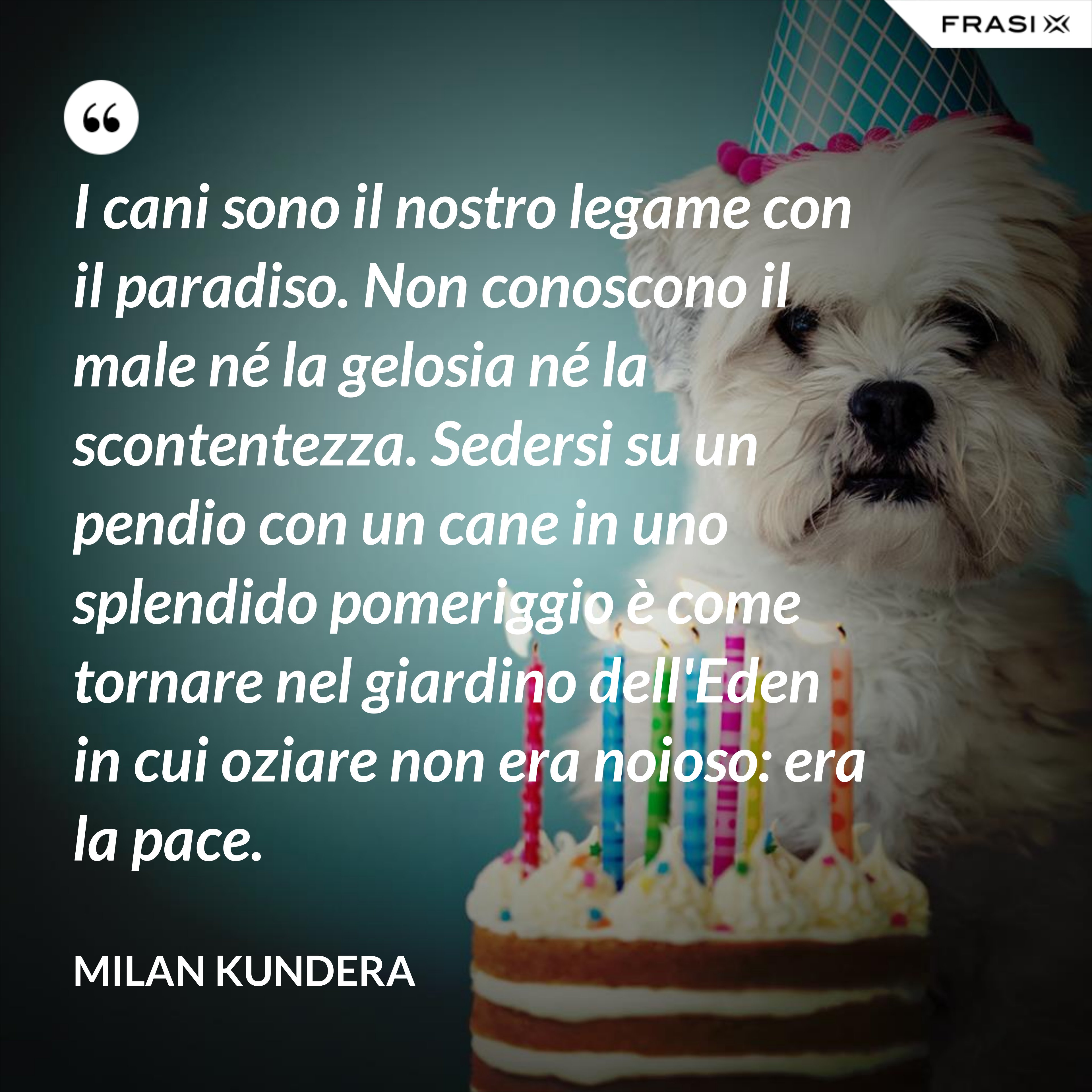I cani sono il nostro legame con il paradiso. Non conoscono il male né la gelosia né la scontentezza. Sedersi su un pendio con un cane in uno splendido pomeriggio è come tornare nel giardino dell'Eden in cui oziare non era noioso: era la pace. - Milan Kundera