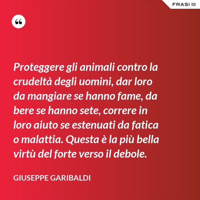 Proteggere gli animali contro la crudeltà degli uomini, dar loro da mangiare se hanno fame, da bere se hanno sete, correre in loro aiuto se estenuati da fatica o malattia. Questa è la più bella virtù del forte verso il debole. - Giuseppe Garibaldi