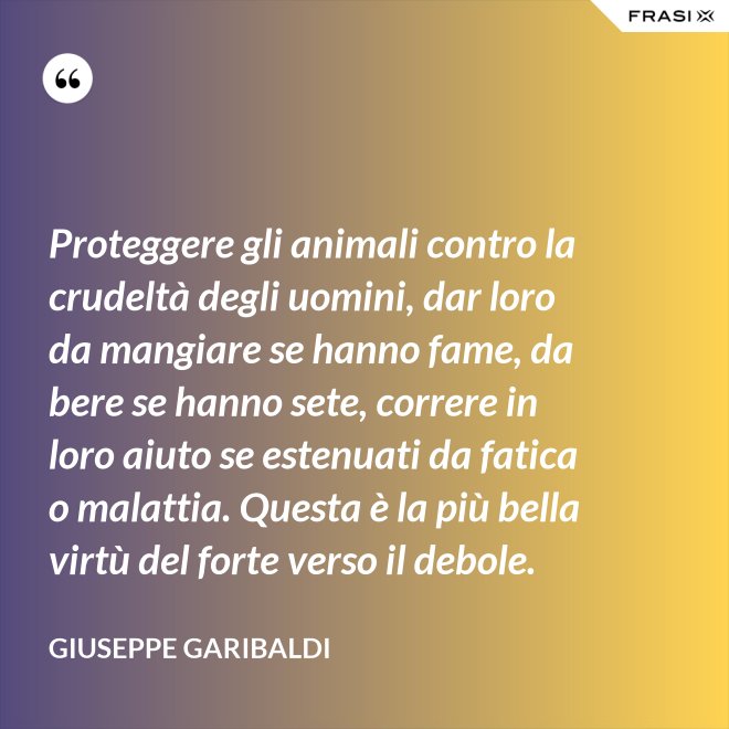 Proteggere gli animali contro la crudeltà degli uomini, dar loro da mangiare se hanno fame, da bere se hanno sete, correre in loro aiuto se estenuati da fatica o malattia. Questa è la più bella virtù del forte verso il debole. - Giuseppe Garibaldi