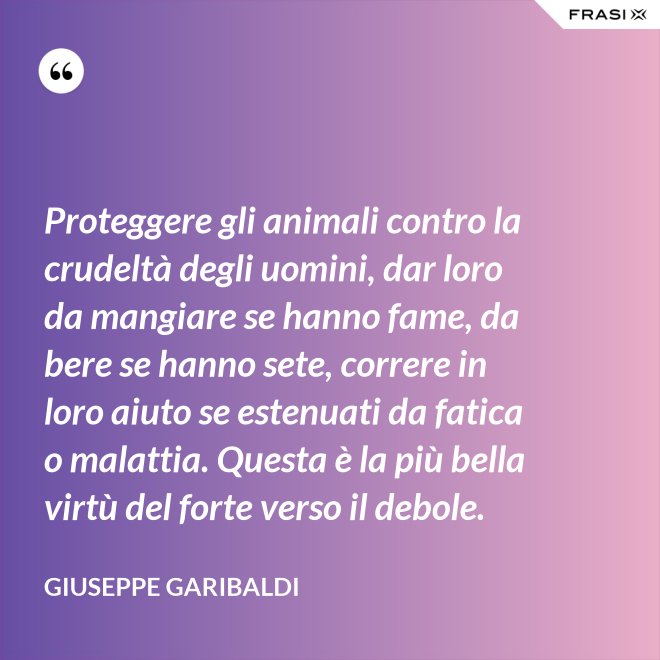 Proteggere gli animali contro la crudeltà degli uomini, dar loro da mangiare se hanno fame, da bere se hanno sete, correre in loro aiuto se estenuati da fatica o malattia. Questa è la più bella virtù del forte verso il debole. - Giuseppe Garibaldi
