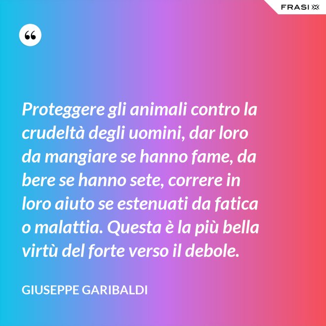 Proteggere gli animali contro la crudeltà degli uomini, dar loro da mangiare se hanno fame, da bere se hanno sete, correre in loro aiuto se estenuati da fatica o malattia. Questa è la più bella virtù del forte verso il debole. - Giuseppe Garibaldi