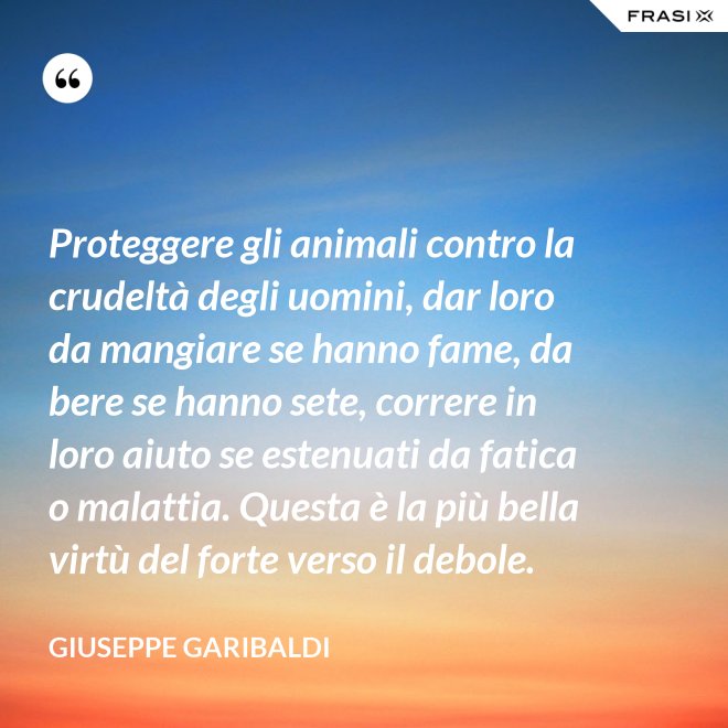 Proteggere gli animali contro la crudeltà degli uomini, dar loro da mangiare se hanno fame, da bere se hanno sete, correre in loro aiuto se estenuati da fatica o malattia. Questa è la più bella virtù del forte verso il debole. - Giuseppe Garibaldi