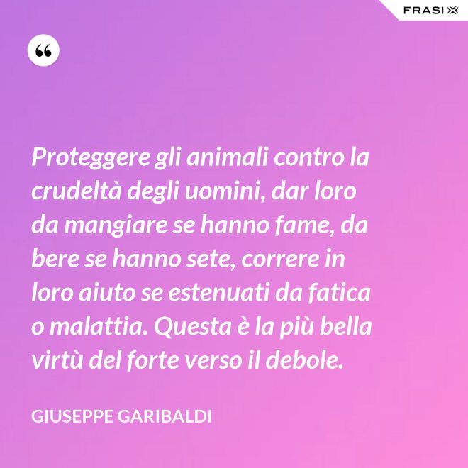 Proteggere gli animali contro la crudeltà degli uomini, dar loro da mangiare se hanno fame, da bere se hanno sete, correre in loro aiuto se estenuati da fatica o malattia. Questa è la più bella virtù del forte verso il debole. - Giuseppe Garibaldi