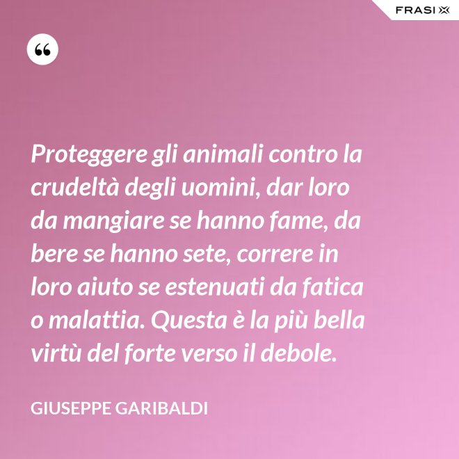 Proteggere gli animali contro la crudeltà degli uomini, dar loro da mangiare se hanno fame, da bere se hanno sete, correre in loro aiuto se estenuati da fatica o malattia. Questa è la più bella virtù del forte verso il debole. - Giuseppe Garibaldi