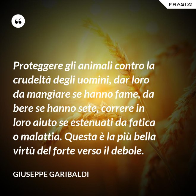 Proteggere gli animali contro la crudeltà degli uomini, dar loro da mangiare se hanno fame, da bere se hanno sete, correre in loro aiuto se estenuati da fatica o malattia. Questa è la più bella virtù del forte verso il debole. - Giuseppe Garibaldi
