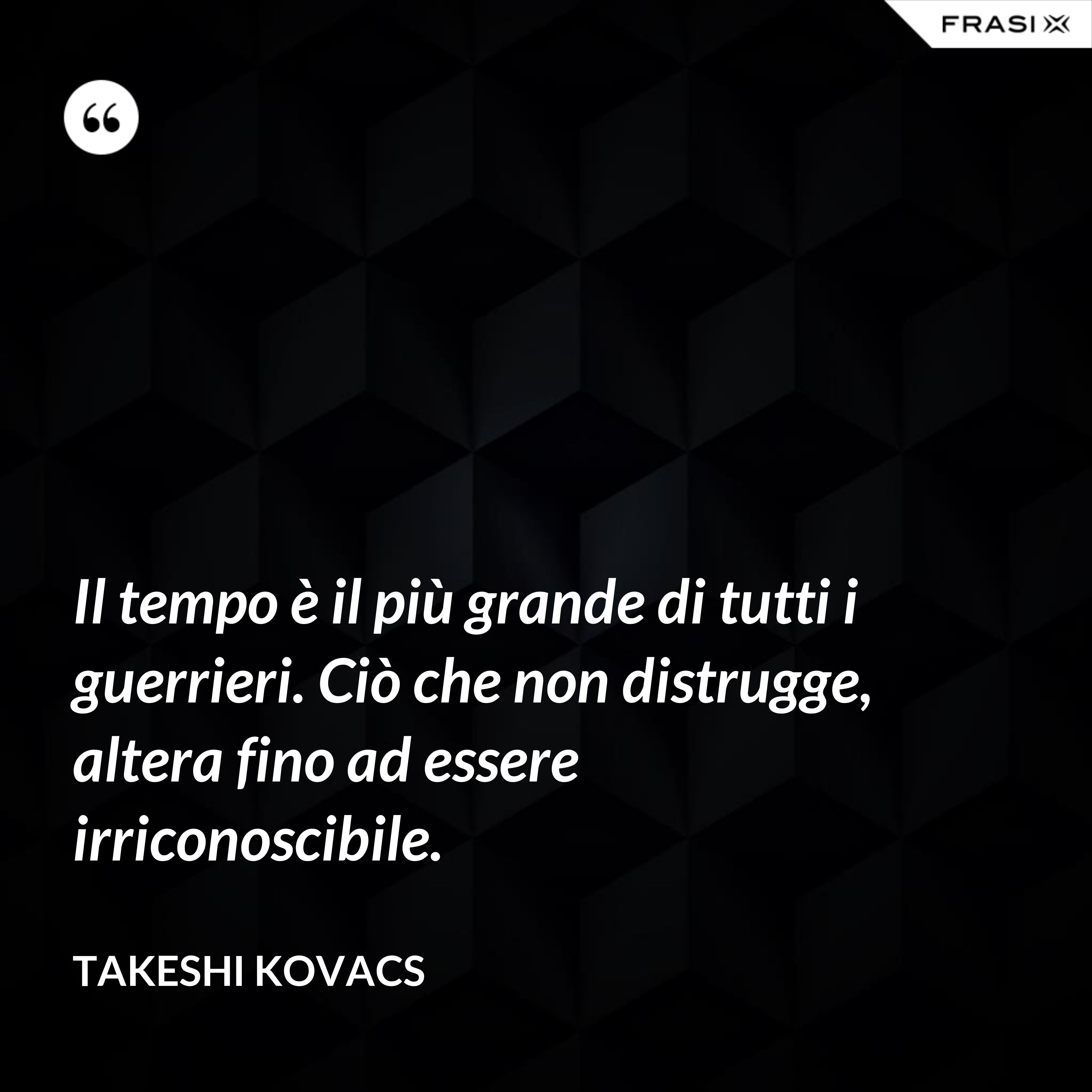 Il tempo è il più grande di tutti i guerrieri. Ciò che non distrugge, altera fino ad essere irriconoscibile. - Takeshi Kovacs