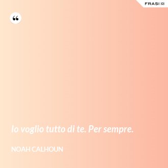 Io voglio tutto di te. Per sempre. - Noah Calhoun