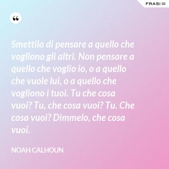 Smettila di pensare a quello che vogliono gli altri. Non pensare a quello che voglio io, o a quello che vuole lui, o a quello che vogliono i tuoi. Tu che cosa vuoi? Tu, che cosa vuoi? Tu. Che cosa vuoi? Dimmelo, che cosa vuoi. - Noah Calhoun