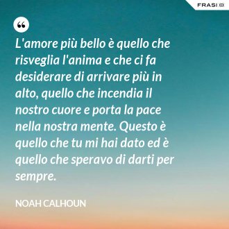 L'amore più bello è quello che risveglia l'anima e che ci fa desiderare di arrivare più in alto, quello che incendia il nostro cuore e porta la pace nella nostra mente. Questo è quello che tu mi hai dato ed è quello che speravo di darti per sempre. - Noah Calhoun