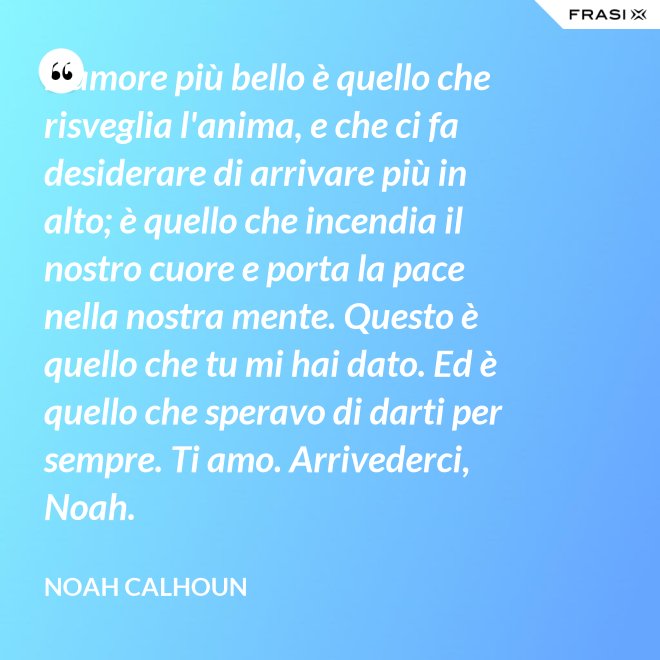 L'amore più bello è quello che risveglia l'anima, e che ci fa desiderare di arrivare più in alto; è quello che incendia il nostro cuore e porta la pace nella nostra mente. Questo è quello che tu mi hai dato. Ed è quello che speravo di darti per sempre. Ti amo. Arrivederci, Noah. - Noah Calhoun