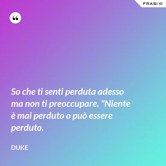 So che ti senti perduta adesso ma non ti preoccupare. "Niente è mai perduto o può essere perduto. - Duke