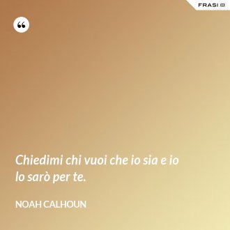 Chiedimi chi vuoi che io sia e io lo sarò per te. - Noah Calhoun