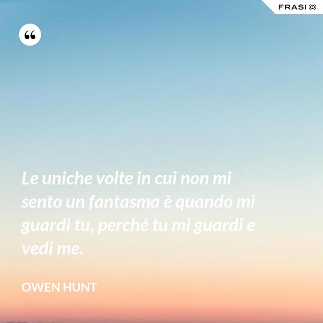 Le uniche volte in cui non mi sento un fantasma è quando mi guardi tu, perché tu mi guardi e vedi me. - Owen Hunt