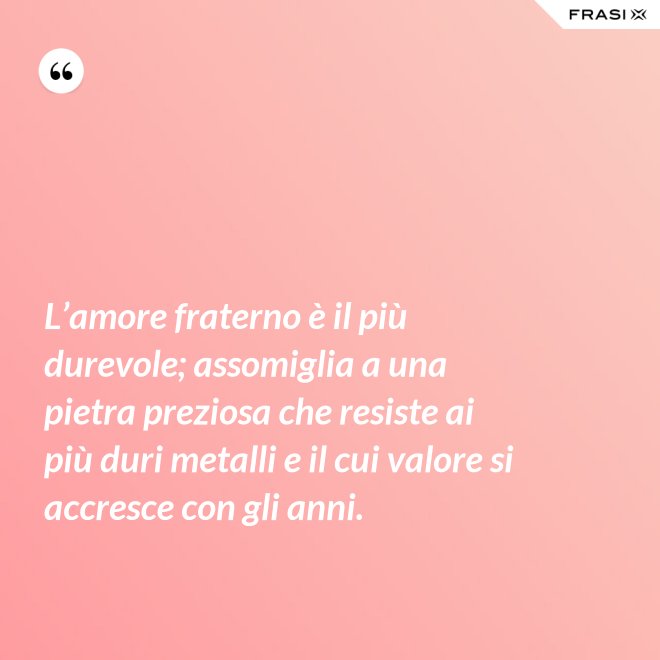 L’amore fraterno è il più durevole; assomiglia a una pietra preziosa che resiste ai più duri metalli e il cui valore si accresce con gli anni. - Anonimo