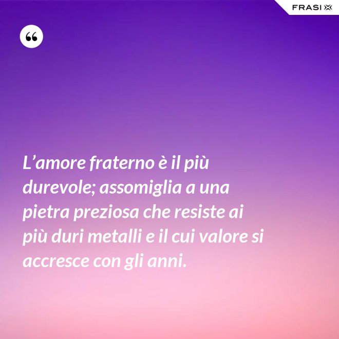 L’amore fraterno è il più durevole; assomiglia a una pietra preziosa che resiste ai più duri metalli e il cui valore si accresce con gli anni. - Anonimo