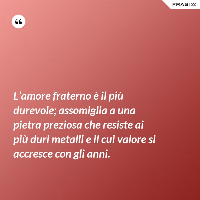 L’amore fraterno è il più durevole; assomiglia a una pietra preziosa che resiste ai più duri metalli e il cui valore si accresce con gli anni. - Anonimo