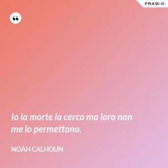 Io la morte la cerco ma loro non me lo permettono. - Noah Calhoun