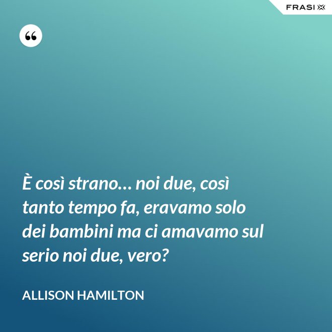 È così strano… noi due, così tanto tempo fa, eravamo solo dei bambini ma ci amavamo sul serio noi due, vero? - Allison Hamilton