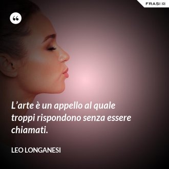 L’arte è un appello al quale troppi rispondono senza essere chiamati. - Leo Longanesi