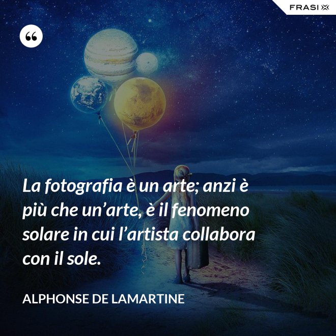 La fotografia è un arte; anzi è più che un’arte, è il fenomeno solare in cui l’artista collabora con il sole. - Alphonse de Lamartine