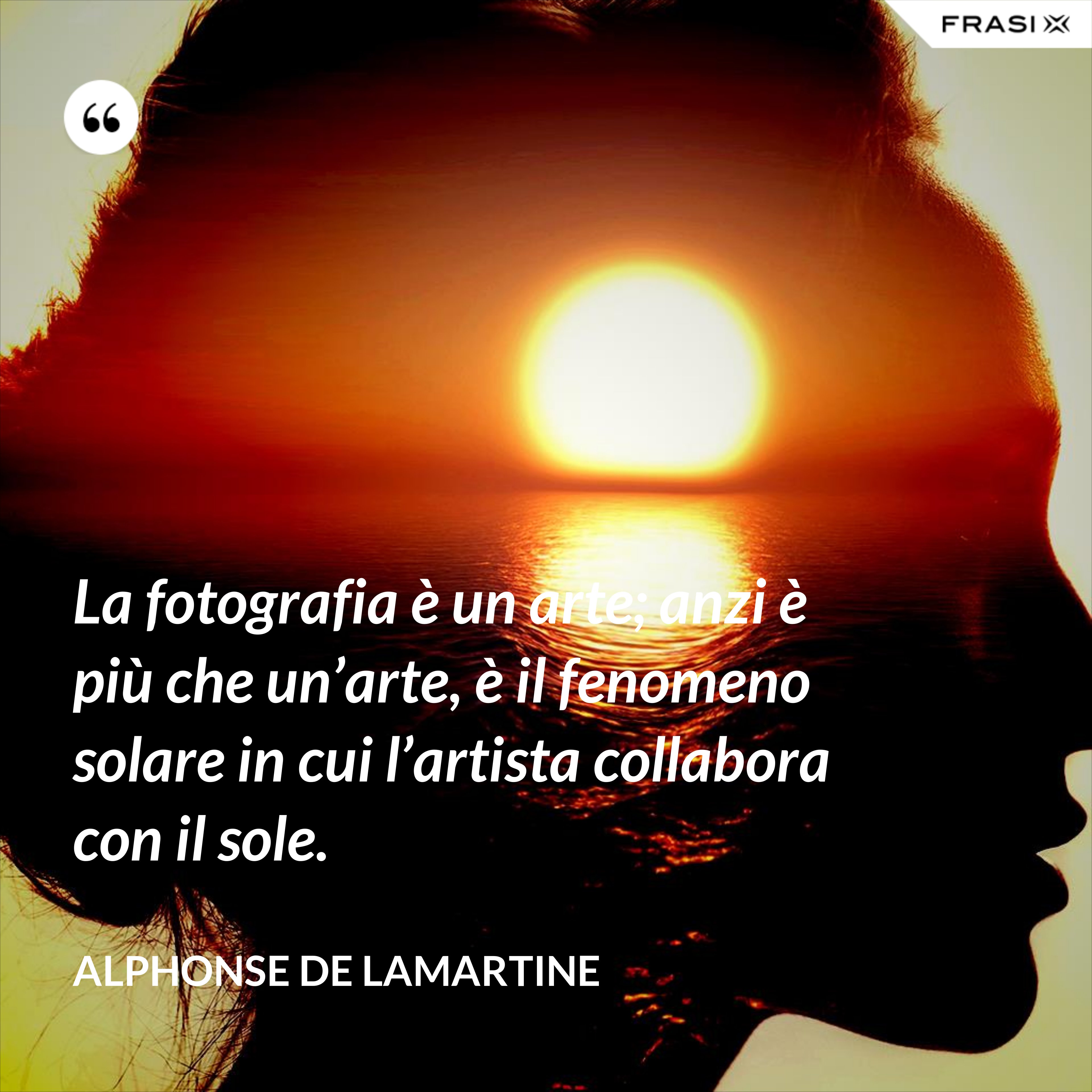 La fotografia è un arte; anzi è più che un’arte, è il fenomeno solare in cui l’artista collabora con il sole. - Alphonse de Lamartine
