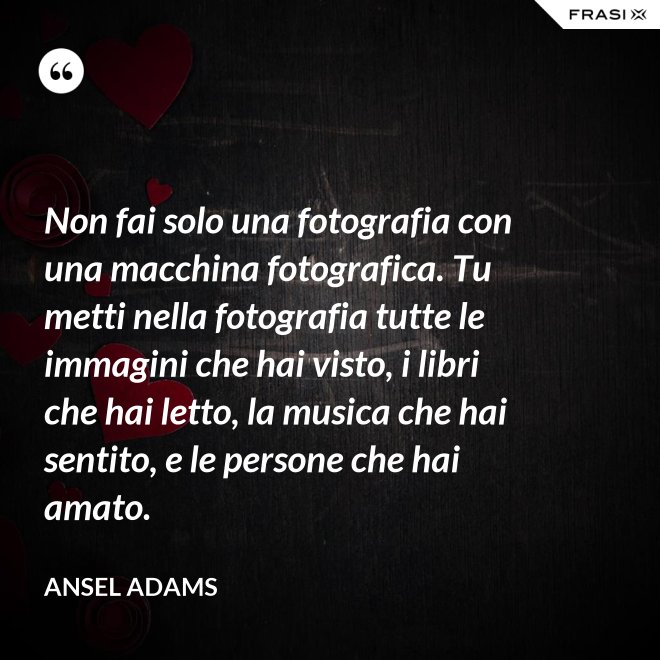 Non fai solo una fotografia con una macchina fotografica. Tu metti nella fotografia tutte le immagini che hai visto, i libri che hai letto, la musica che hai sentito, e le persone che hai amato. - Ansel Adams