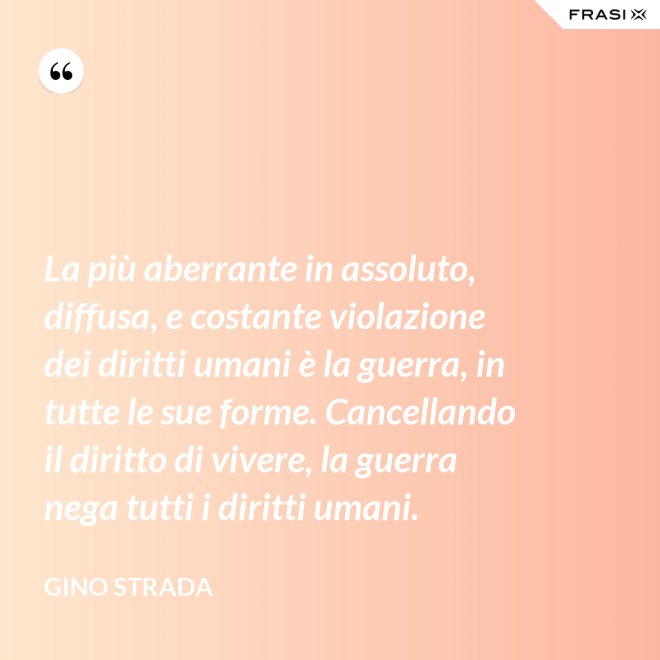 La più aberrante in assoluto, diffusa, e costante violazione dei diritti umani è la guerra, in tutte le sue forme. Cancellando il diritto di vivere, la guerra nega tutti i diritti umani. - Gino Strada