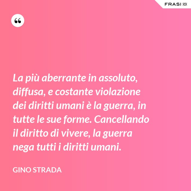 La più aberrante in assoluto, diffusa, e costante violazione dei diritti umani è la guerra, in tutte le sue forme. Cancellando il diritto di vivere, la guerra nega tutti i diritti umani. - Gino Strada