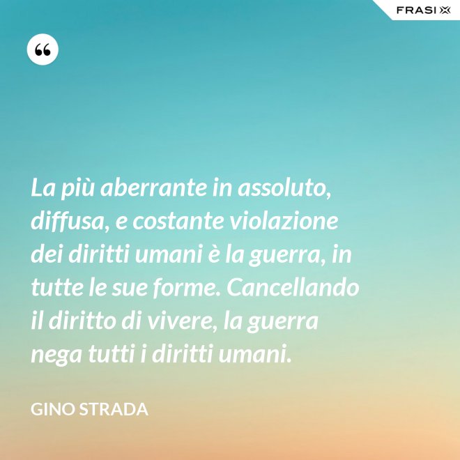 La più aberrante in assoluto, diffusa, e costante violazione dei diritti umani è la guerra, in tutte le sue forme. Cancellando il diritto di vivere, la guerra nega tutti i diritti umani. - Gino Strada