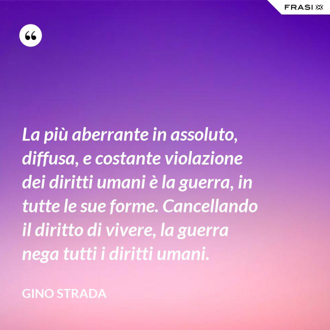 La più aberrante in assoluto, diffusa, e costante violazione dei diritti umani è la guerra, in tutte le sue forme. Cancellando il diritto di vivere, la guerra nega tutti i diritti umani. - Gino Strada