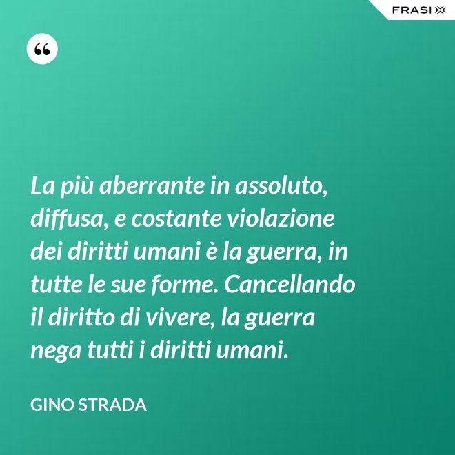 La più aberrante in assoluto, diffusa, e costante violazione dei diritti umani è la guerra, in tutte le sue forme. Cancellando il diritto di vivere, la guerra nega tutti i diritti umani. - Gino Strada