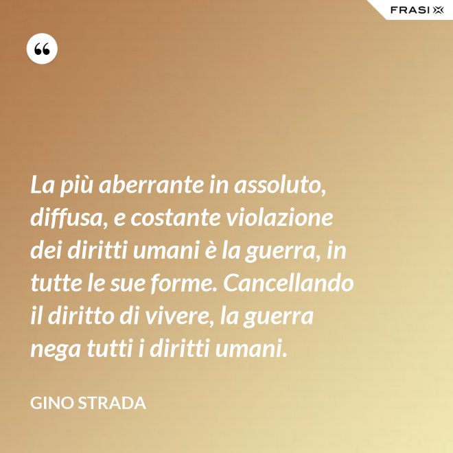 La più aberrante in assoluto, diffusa, e costante violazione dei diritti umani è la guerra, in tutte le sue forme. Cancellando il diritto di vivere, la guerra nega tutti i diritti umani. - Gino Strada