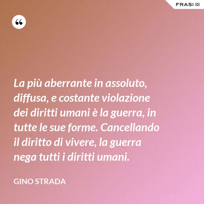 La più aberrante in assoluto, diffusa, e costante violazione dei diritti umani è la guerra, in tutte le sue forme. Cancellando il diritto di vivere, la guerra nega tutti i diritti umani. - Gino Strada