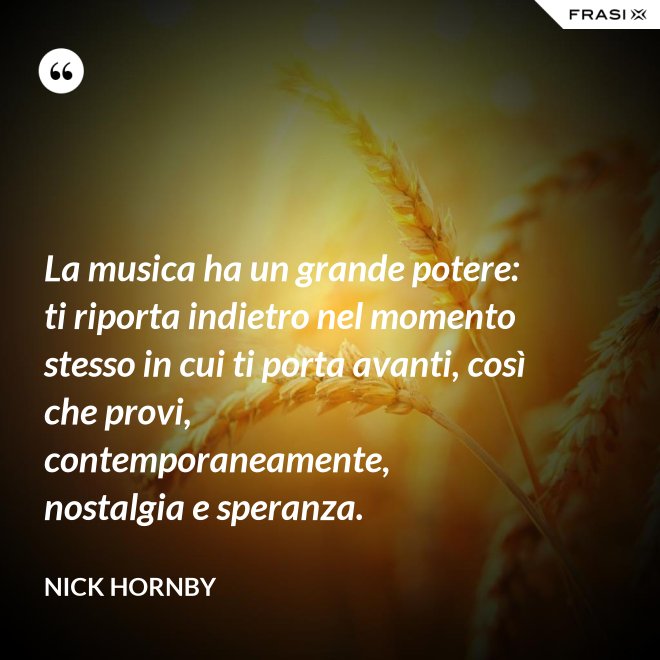 La musica ha un grande potere: ti riporta indietro nel momento stesso in cui ti porta avanti, così che provi, contemporaneamente, nostalgia e speranza. - Nick Hornby