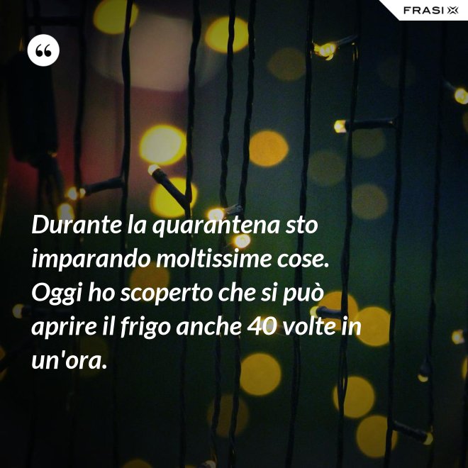 Durante la quarantena sto imparando moltissime cose. Oggi ho scoperto che si può aprire il frigo anche 40 volte in un'ora. - Anonimo