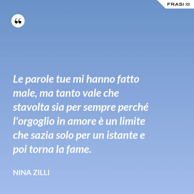 Le parole tue mi hanno fatto male, ma tanto vale che stavolta sia per sempre perché l'orgoglio in amore è un limite che sazia solo per un istante e poi torna la fame. - Nina Zilli