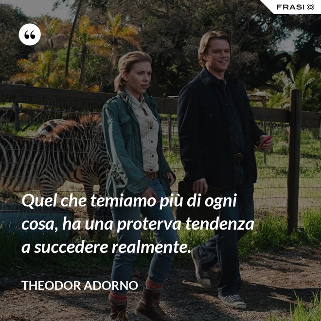 Quel che temiamo più di ogni cosa, ha una proterva tendenza a succedere realmente. - Theodor Adorno