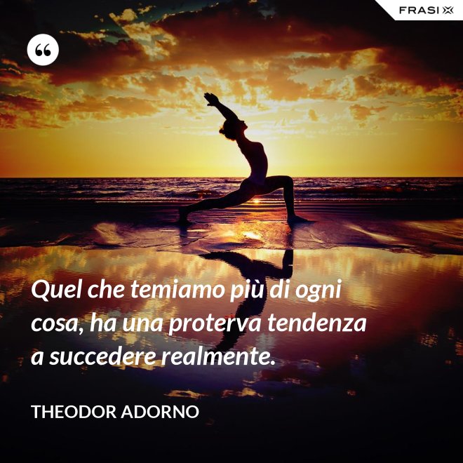 Quel che temiamo più di ogni cosa, ha una proterva tendenza a succedere realmente. - Theodor Adorno