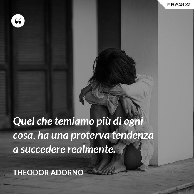 Quel che temiamo più di ogni cosa, ha una proterva tendenza a succedere realmente. - Theodor Adorno