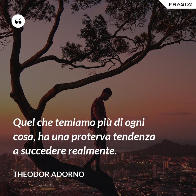 Quel che temiamo più di ogni cosa, ha una proterva tendenza a succedere realmente. - Theodor Adorno