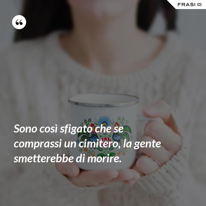 Sono così sfigato che se comprassi un cimitero, la gente smetterebbe di morire. - Anonimo