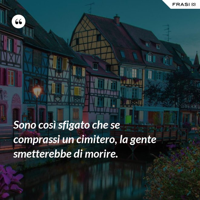 Sono così sfigato che se comprassi un cimitero, la gente smetterebbe di morire. - Anonimo