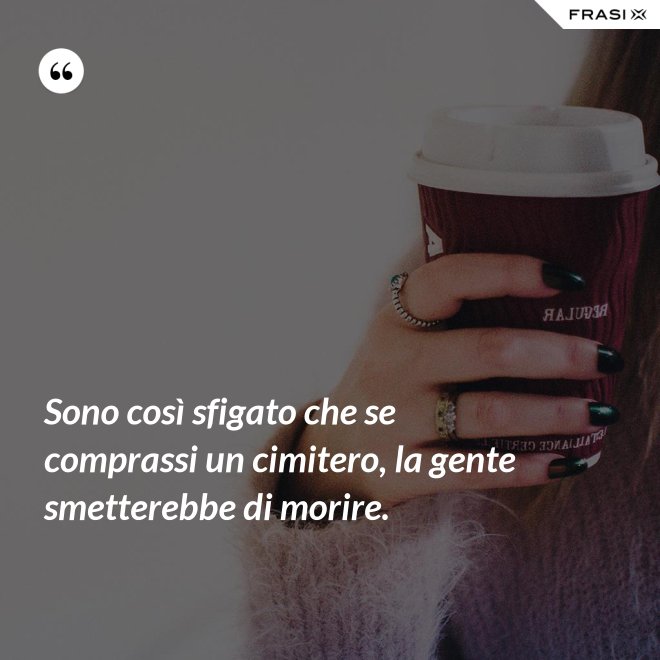 Sono così sfigato che se comprassi un cimitero, la gente smetterebbe di morire. - Anonimo