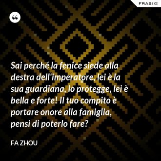 Sai perché la fenice siede alla destra dell'imperatore, lei è la sua guardiana, lo protegge, lei è bella e forte! Il tuo compito è portare onore alla famiglia, pensi di poterlo fare? - Fa Zhou