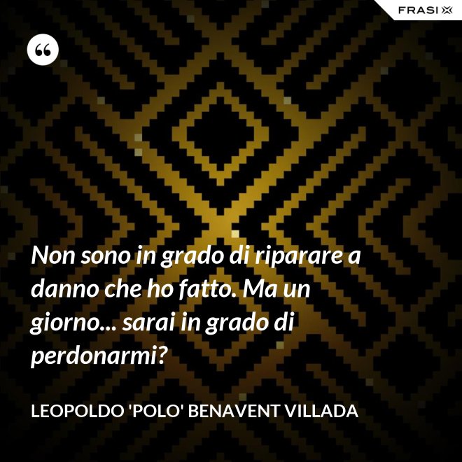 Non sono in grado di riparare a danno che ho fatto. Ma un giorno... sarai in grado di perdonarmi? - Leopoldo 'Polo' Benavent Villada