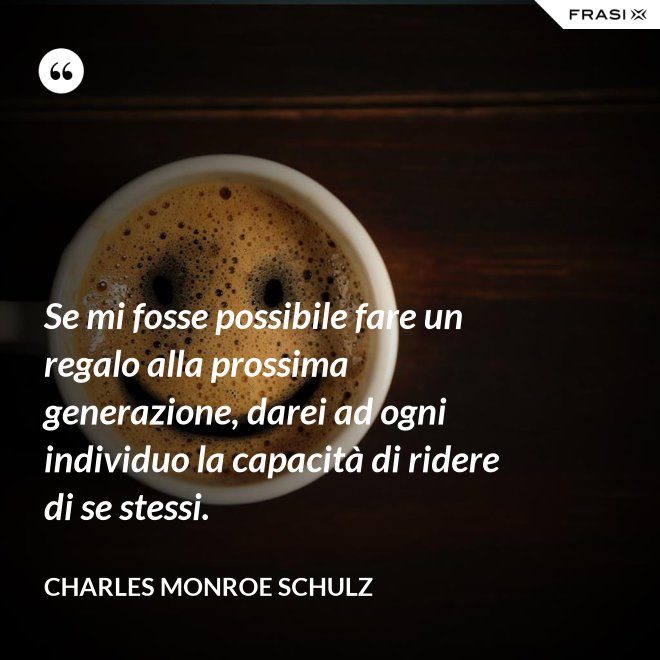 Se mi fosse possibile fare un regalo alla prossima generazione, darei ad ogni individuo la capacità di ridere di se stessi. - Charles Monroe Schulz