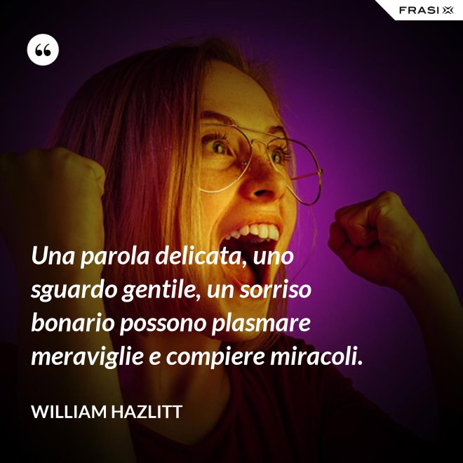 Una parola delicata, uno sguardo gentile, un sorriso bonario possono plasmare meraviglie e compiere miracoli. - William Hazlitt
