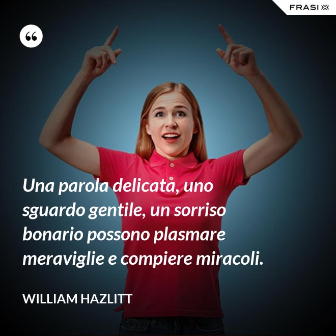 Una parola delicata, uno sguardo gentile, un sorriso bonario possono plasmare meraviglie e compiere miracoli. - William Hazlitt