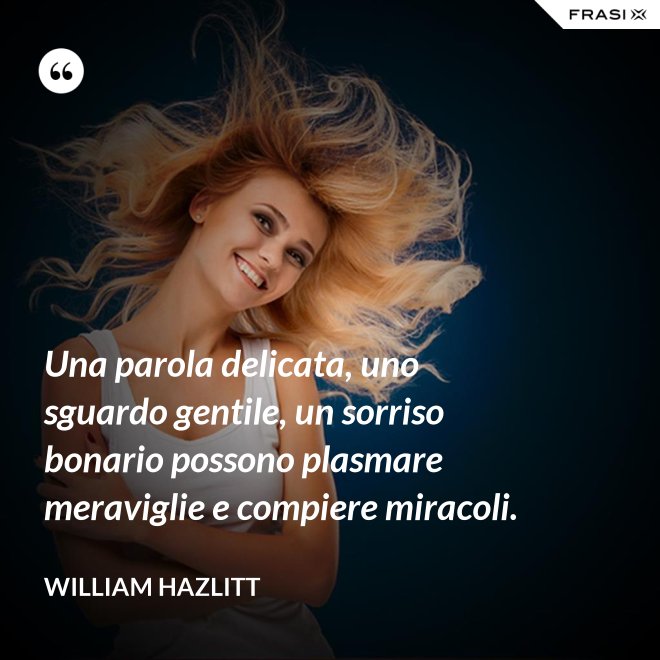 Una parola delicata, uno sguardo gentile, un sorriso bonario possono plasmare meraviglie e compiere miracoli. - William Hazlitt