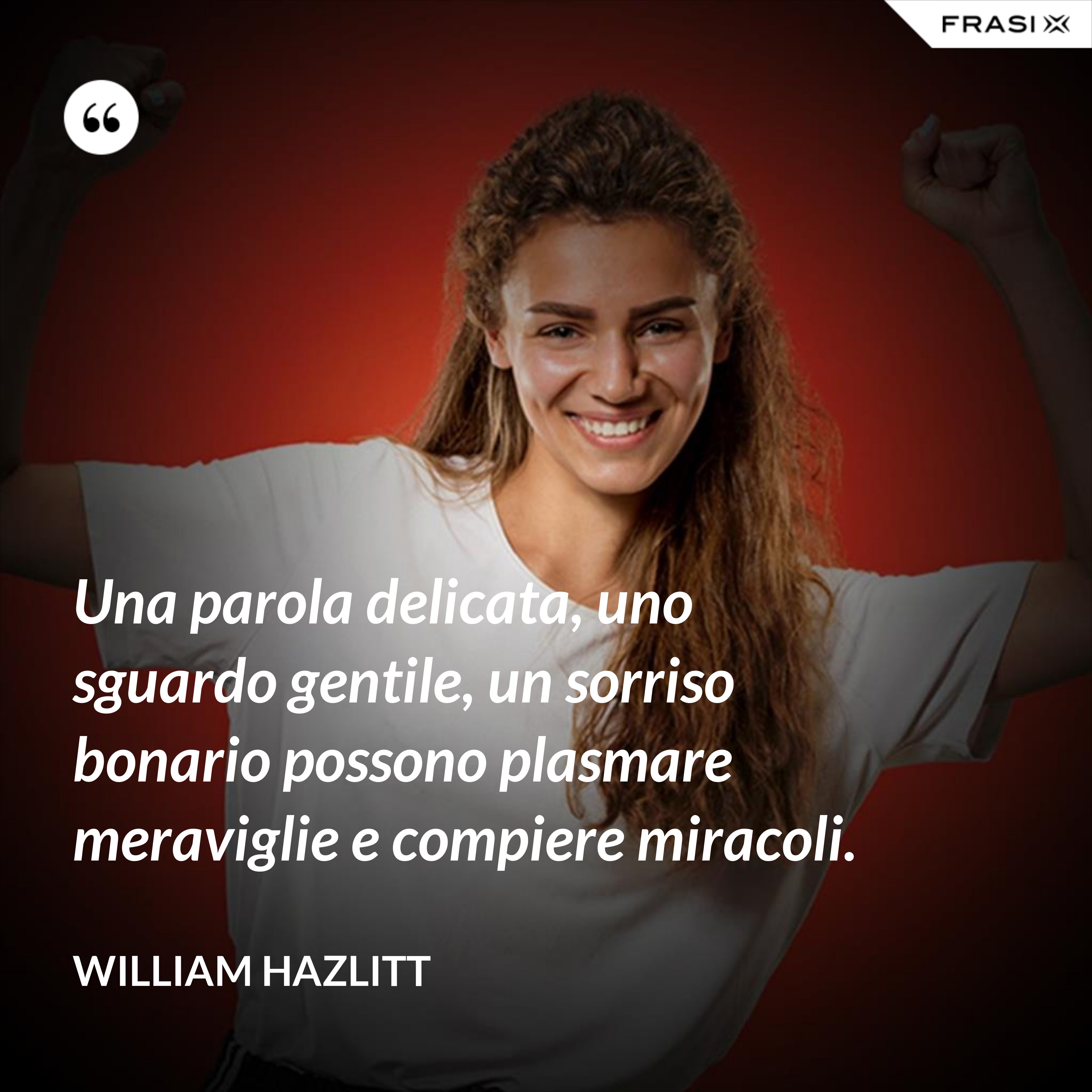 Una parola delicata, uno sguardo gentile, un sorriso bonario possono plasmare meraviglie e compiere miracoli. - William Hazlitt